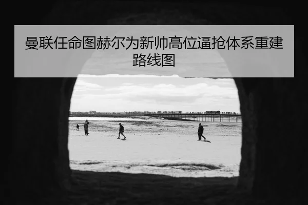 曼联任命图赫尔为新帅高位逼抢体系重建路线图